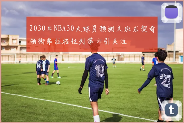 2030年NBA30大球员预测文班东契奇领衔弗拉格位列第六引关注